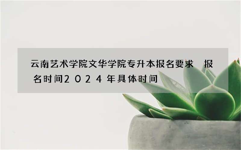 云南艺术学院文华学院专升本报名要求 报名时间2024年具体时间